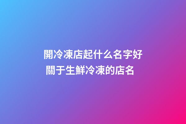 開冷凍店起什么名字好 關于生鮮冷凍的店名